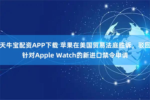 天牛宝配资APP下载 苹果在美国贸易法庭胜诉，驳回针对Apple Watch的新进口禁令申请
