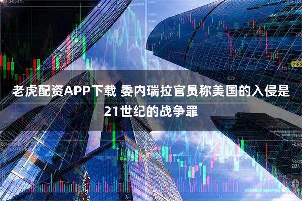 老虎配资APP下载 委内瑞拉官员称美国的入侵是21世纪的战争罪