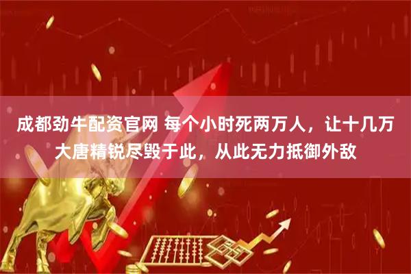 成都劲牛配资官网 每个小时死两万人，让十几万大唐精锐尽毁于此，从此无力抵御外敌