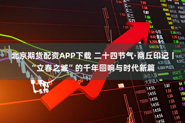 北京期货配资APP下载 二十四节气·商丘印记丨“立春之城”的千年回响与时代新篇