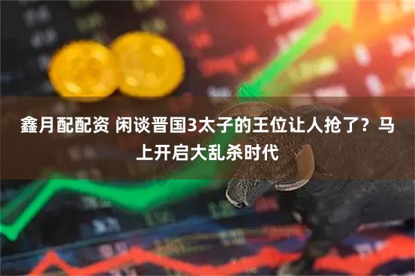 鑫月配配资 闲谈晋国3太子的王位让人抢了？马上开启大乱杀时代