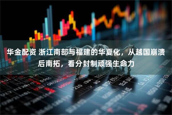 华金配资 浙江南部与福建的华夏化，从越国崩溃后南拓，看分封制顽强生命力