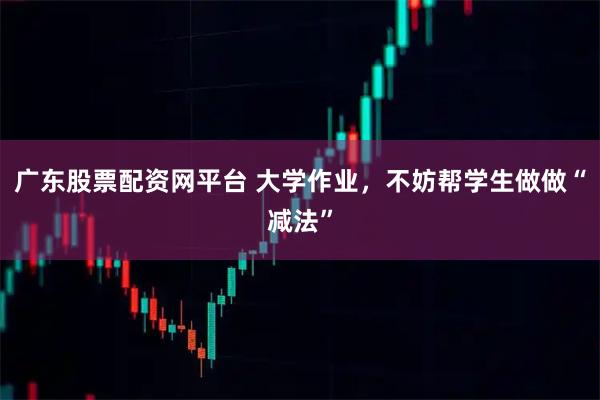 广东股票配资网平台 大学作业，不妨帮学生做做“减法”