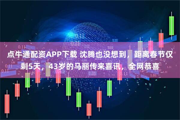 点牛通配资APP下载 沈腾也没想到，距离春节仅剩5天，43岁的马丽传来喜讯，全网恭喜
