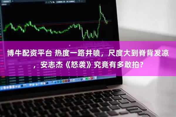 博牛配资平台 热度一路井喷，尺度大到脊背发凉，安志杰《怒袭》究竟有多敢拍？