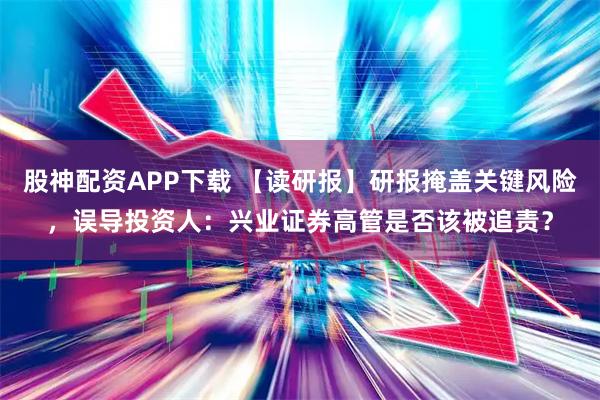 股神配资APP下载 【读研报】研报掩盖关键风险，误导投资人：兴业证券高管是否该被追责？