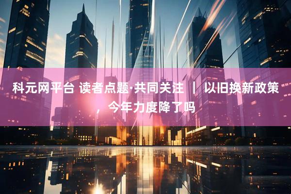 科元网平台 读者点题·共同关注 ｜ 以旧换新政策，今年力度降了吗