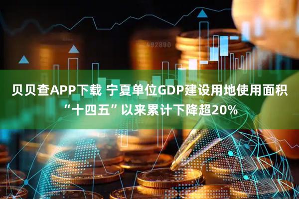 贝贝查APP下载 宁夏单位GDP建设用地使用面积“十四五”以来累计下降超20%
