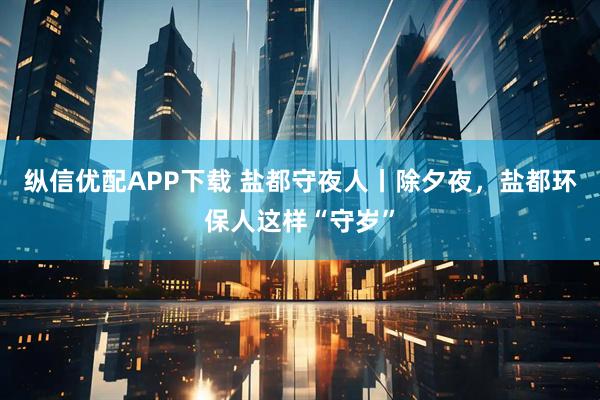 纵信优配APP下载 盐都守夜人丨除夕夜，盐都环保人这样“守岁”