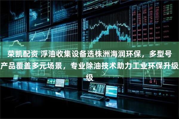 荣凯配资 浮油收集设备选株洲海润环保，多型号产品覆盖多元场景，专业除油技术助力工业环保升级